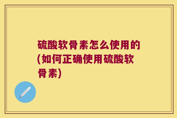 硫酸软骨素怎么使用的(如何正确使用硫酸软骨素)