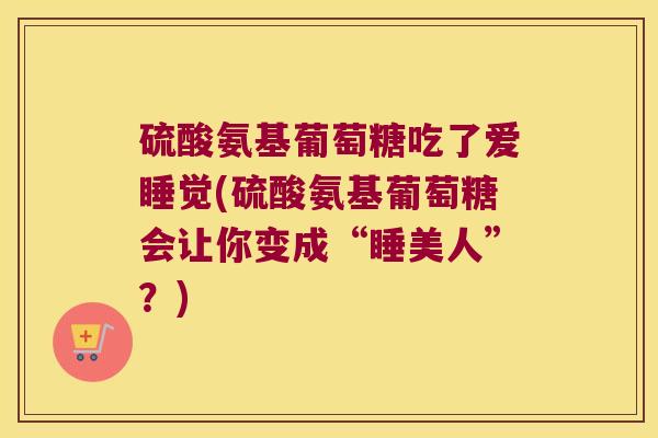 硫酸氨基葡萄糖吃了爱睡觉(硫酸氨基葡萄糖会让你变成“睡美人”?) 硫酸氨基葡萄糖吃了爱睡觉(硫酸氨基葡萄糖会让你变成“睡美人”?)