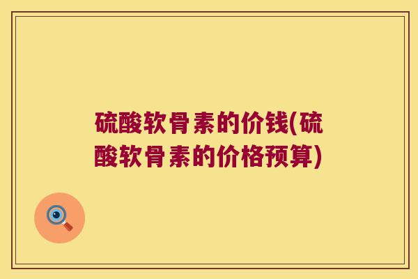 硫酸软骨素的价钱(硫酸软骨素的价格预算) 硫酸软骨素的价钱(硫酸软骨素的价格预算)
