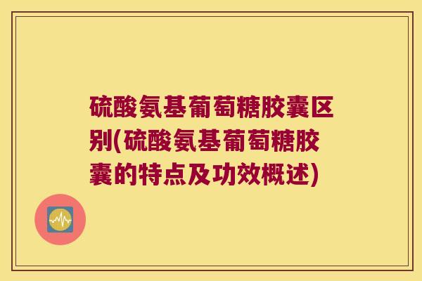 硫酸氨基葡萄糖胶囊区别(硫酸氨基葡萄糖胶囊的特点及功效概述) 硫酸氨基葡萄糖胶囊区别(硫酸氨基葡萄糖胶囊的特点及功效概述)