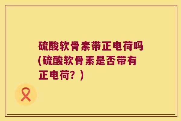 硫酸软骨素带正电荷吗(硫酸软骨素是否带有正电荷?) 硫酸软骨素带正电荷吗(硫酸软骨素是否带有正电荷?)