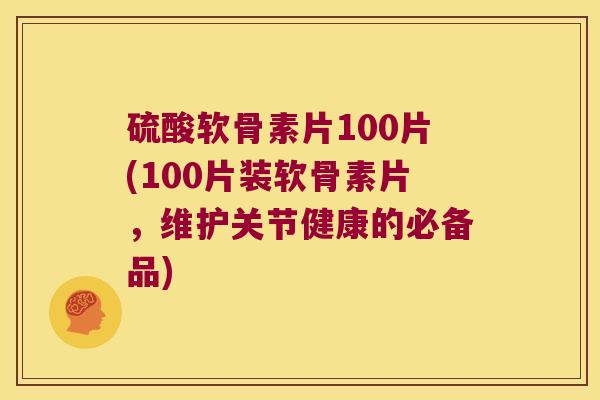 硫酸软骨素片100片(100片装软骨素片，维护关节健康的必备品)