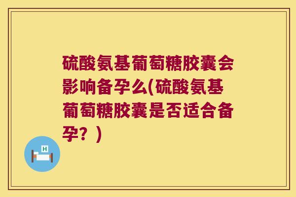 硫酸氨基葡萄糖胶囊会影响备孕么(硫酸氨基葡萄糖胶囊是否适合备孕？)