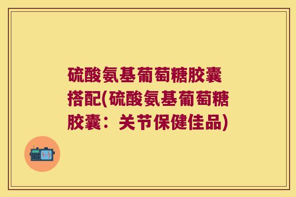 硫酸氨基葡萄糖胶囊 搭配(硫酸氨基葡萄糖胶囊:关节保健佳品) 硫酸氨基葡萄糖胶囊 搭配(硫酸氨基葡萄糖胶囊:关节保健佳品)