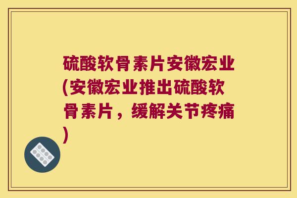 硫酸软骨素片安徽宏业(安徽宏业推出硫酸软骨素片，缓解关节)