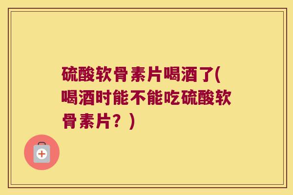 硫酸软骨素片喝酒了(喝酒时能不能吃硫酸软骨素片?) 硫酸软骨素片喝酒了(喝酒时能不能吃硫酸软骨素片?)