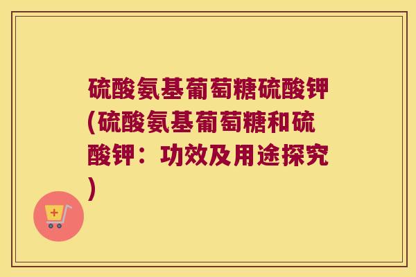 硫酸氨基葡萄糖硫酸钾(硫酸氨基葡萄糖和硫酸钾：功效及用途探究)