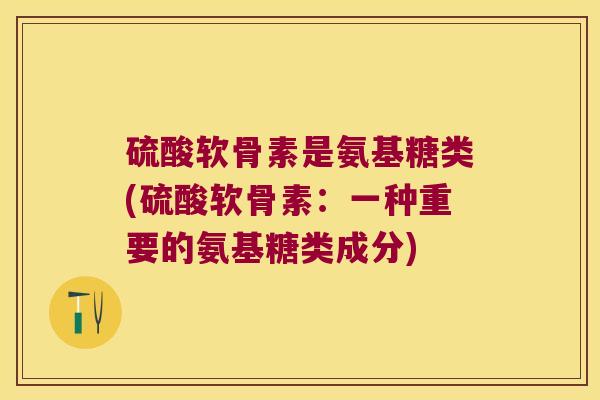 硫酸软骨素是氨基糖类(硫酸软骨素:一种重要的氨基糖类成分) 硫酸软骨素是氨基糖类(硫酸软骨素:一种重要的氨基糖类成分)