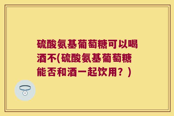 硫酸氨基葡萄糖可以喝酒不(硫酸氨基葡萄糖能否和酒一起饮用？)