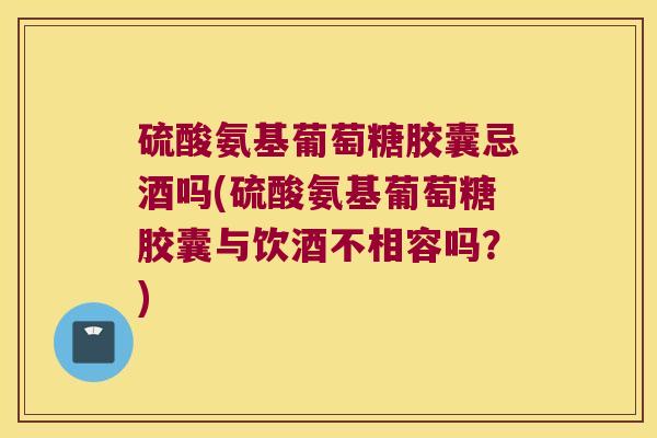 硫酸氨基葡萄糖胶囊忌酒吗(硫酸氨基葡萄糖胶囊与饮酒不相容吗？)