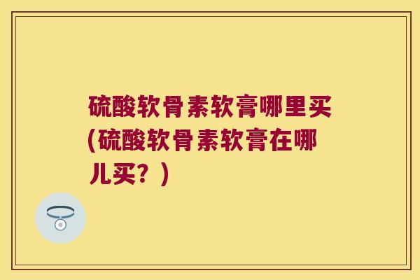 硫酸软骨素软膏哪里买(硫酸软骨素软膏在哪儿买？)