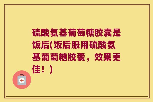 硫酸氨基葡萄糖胶囊是饭后(饭后服用硫酸氨基葡萄糖胶囊,效果更佳!) 硫酸氨基葡萄糖胶囊是饭后(饭后服用硫酸氨基葡萄糖胶囊,效果更佳!)