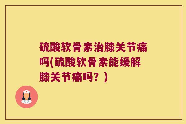 硫酸软骨素膝关节痛吗(硫酸软骨素能缓解膝关节痛吗?) 硫酸软骨素膝关节痛吗(硫酸软骨素能缓解膝关节痛吗?)