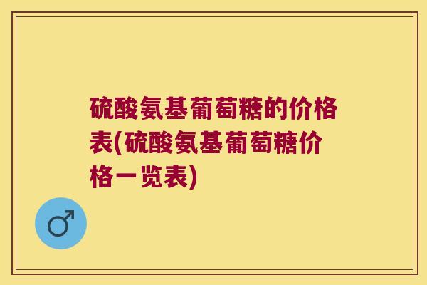 硫酸氨基葡萄糖的价格表(硫酸氨基葡萄糖价格一览表) 硫酸氨基葡萄糖的价格表(硫酸氨基葡萄糖价格一览表)