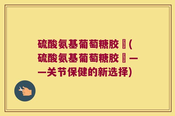 硫酸氨基葡萄糖胶嚢(硫酸氨基葡萄糖胶嚢——关节保健的新选择) 硫酸氨基葡萄糖胶嚢(硫酸氨基葡萄糖胶嚢——关节保健的新选择)