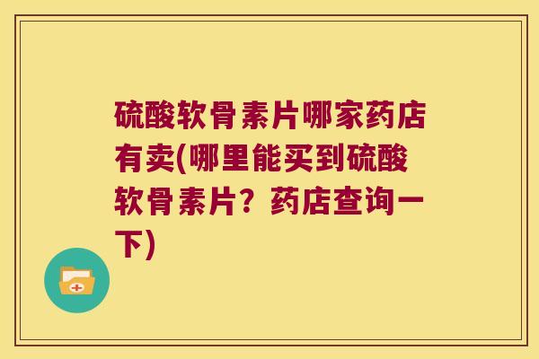 硫酸软骨素片哪家药店有卖(哪里能买到硫酸软骨素片?药店查询一下) 硫酸软骨素片哪家药店有卖(哪里能买到硫酸软骨素片?药店查询一下)