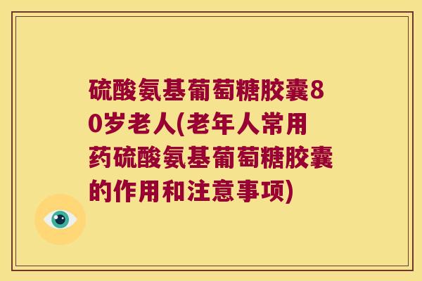 硫酸氨基葡萄糖胶囊80岁老人(老年人常用药硫酸氨基葡萄糖胶囊的作用和注意事项) 硫酸氨基葡萄糖胶囊80岁老人(老年人常用药硫酸氨基葡萄糖胶囊的作用和注意事项)