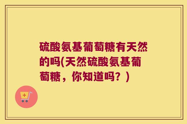 硫酸氨基葡萄糖有天然的吗(天然硫酸氨基葡萄糖,你知道吗?) 硫酸氨基葡萄糖有天然的吗(天然硫酸氨基葡萄糖,你知道吗?)