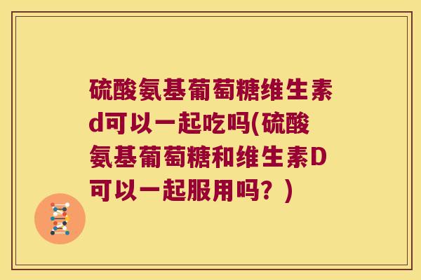 硫酸氨基葡萄糖维生素d可以一起吃吗(硫酸氨基葡萄糖和维生素D可以一起服用吗?) 硫酸氨基葡萄糖维生素d可以一起吃吗(硫酸氨基葡萄糖和维生素D可以一起服用吗?)