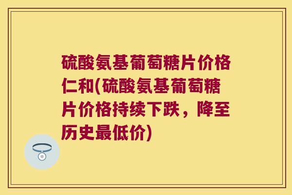 硫酸氨基葡萄糖片价格仁和(硫酸氨基葡萄糖片价格持续下跌,降至历史低价) 硫酸氨基葡萄糖片价格仁和(硫酸氨基葡萄糖片价格持续下跌,降至历史低价)