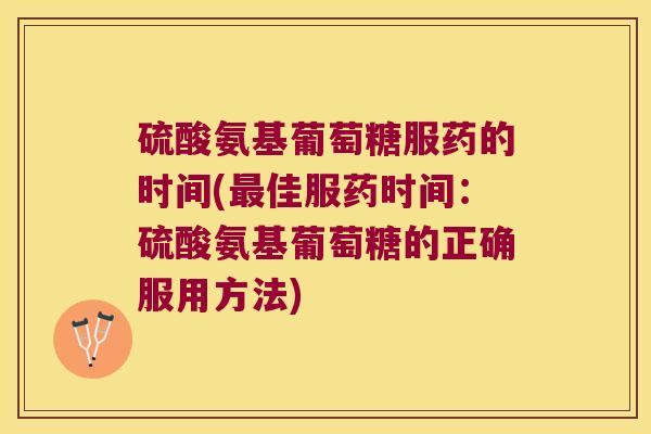 硫酸氨基葡萄糖服药的时间(佳服药时间：硫酸氨基葡萄糖的正确服用方法)