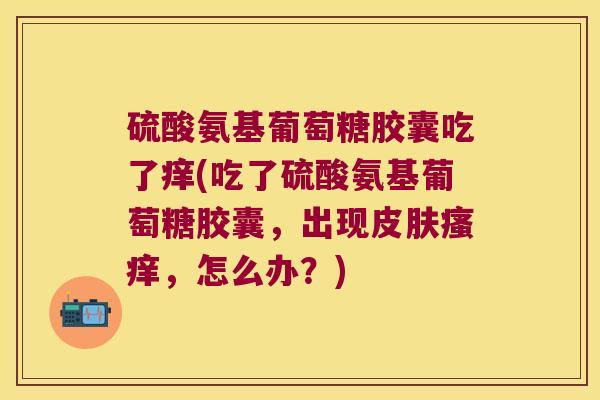 硫酸氨基葡萄糖胶囊吃了痒(吃了硫酸氨基葡萄糖胶囊,出现,怎么办?) 硫酸氨基葡萄糖胶囊吃了痒(吃了硫酸氨基葡萄糖胶囊,出现,怎么办?)