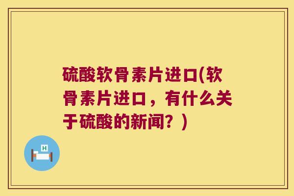 硫酸软骨素片进口(软骨素片进口,有什么关于硫酸的新闻?) 硫酸软骨素片进口(软骨素片进口,有什么关于硫酸的新闻?)