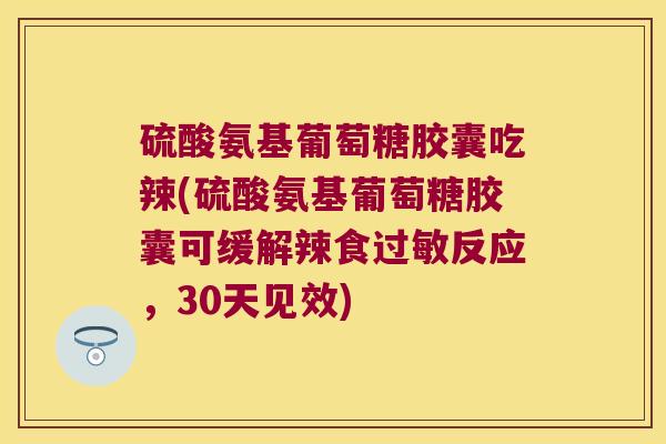 硫酸氨基葡萄糖胶囊吃辣(硫酸氨基葡萄糖胶囊可缓解辣食反应,30天见效) 硫酸氨基葡萄糖胶囊吃辣(硫酸氨基葡萄糖胶囊可缓解辣食反应,30天见效)