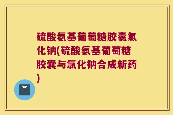 硫酸氨基葡萄糖胶囊氯化钠(硫酸氨基葡萄糖胶囊与氯化钠合成新药)