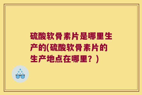 硫酸软骨素片是哪里生产的(硫酸软骨素片的生产地点在哪里？)