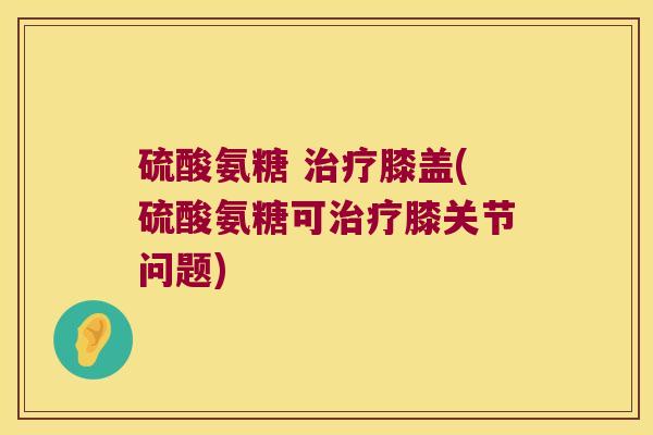 硫酸氨糖 膝盖(硫酸氨糖可膝关节问题) 硫酸氨糖 膝盖(硫酸氨糖可膝关节问题)
