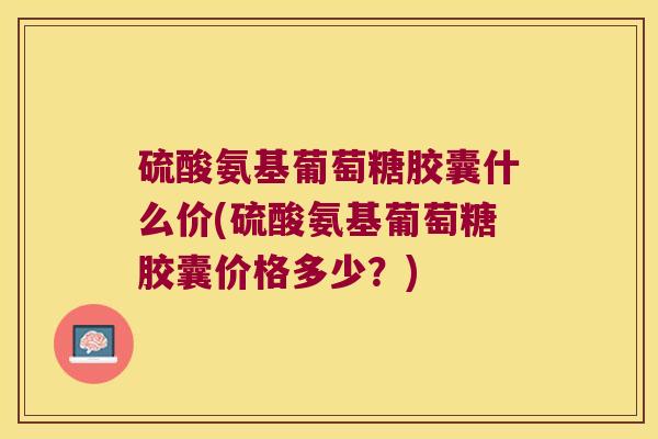 硫酸氨基葡萄糖胶囊什么价(硫酸氨基葡萄糖胶囊价格多少？)