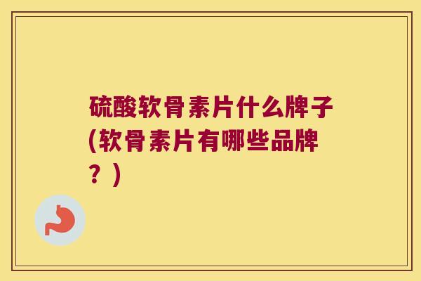 硫酸软骨素片什么牌子(软骨素片有哪些品牌？)