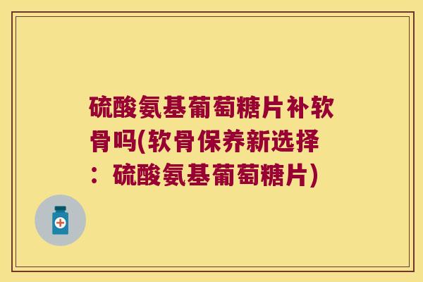 硫酸氨基葡萄糖片补软骨吗(软骨保养新选择：硫酸氨基葡萄糖片)