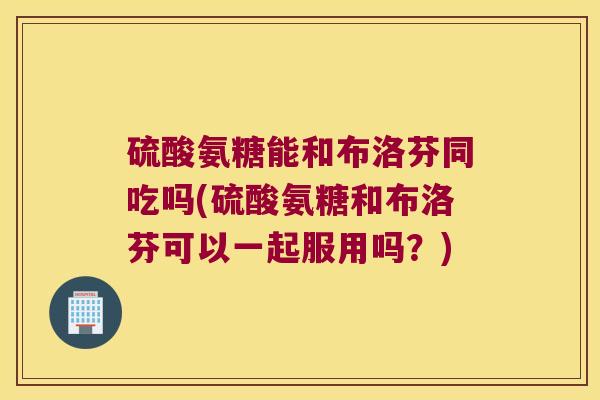 硫酸氨糖能和布洛芬同吃吗(硫酸氨糖和布洛芬可以一起服用吗?) 硫酸氨糖能和布洛芬同吃吗(硫酸氨糖和布洛芬可以一起服用吗?)