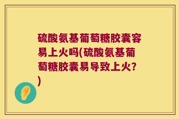 硫酸氨基葡萄糖胶囊容易上火吗(硫酸氨基葡萄糖胶囊易导致上火？)