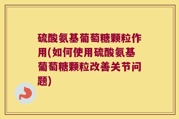 硫酸氨基葡萄糖颗粒作用(如何使用硫酸氨基葡萄糖颗粒改善关节问题)