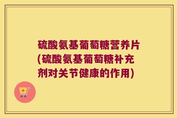硫酸氨基葡萄糖营养片(硫酸氨基葡萄糖补充剂对关节健康的作用)