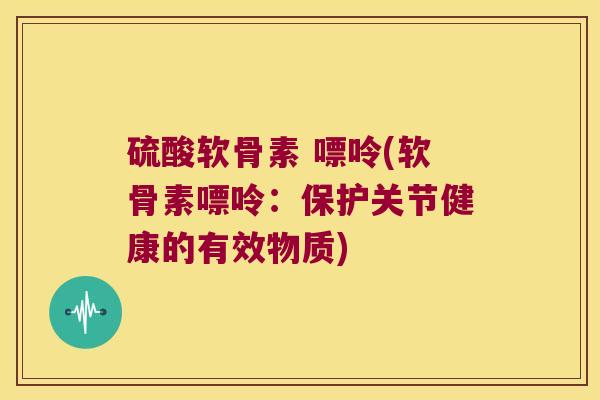 硫酸软骨素 嘌呤(软骨素嘌呤:保护关节健康的有效物质) 硫酸软骨素 嘌呤(软骨素嘌呤:保护关节健康的有效物质)