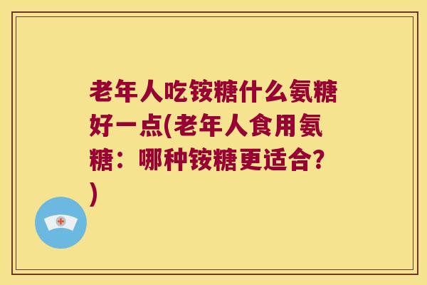 老年人吃铵糖什么氨糖好一点(老年人食用氨糖:哪种铵糖更适合?) 老年人吃铵糖什么氨糖好一点(老年人食用氨糖:哪种铵糖更适合?)