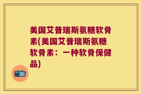 美国艾普瑞斯氨糖软骨素(美国艾普瑞斯氨糖软骨素:一种软骨保健品) 美国艾普瑞斯氨糖软骨素(美国艾普瑞斯氨糖软骨素:一种软骨保健品)