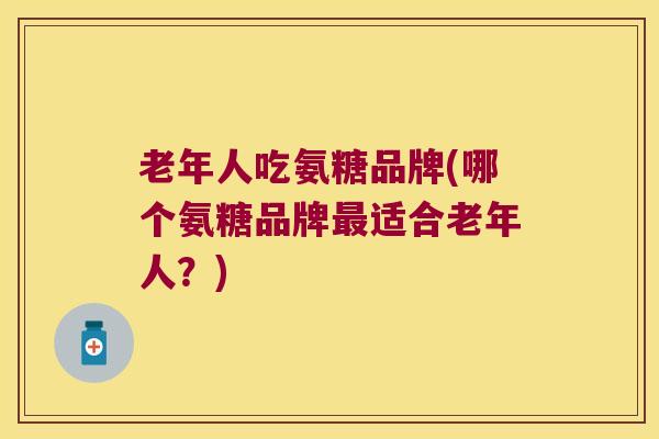 老年人吃氨糖品牌(哪个氨糖品牌适合老年人？)