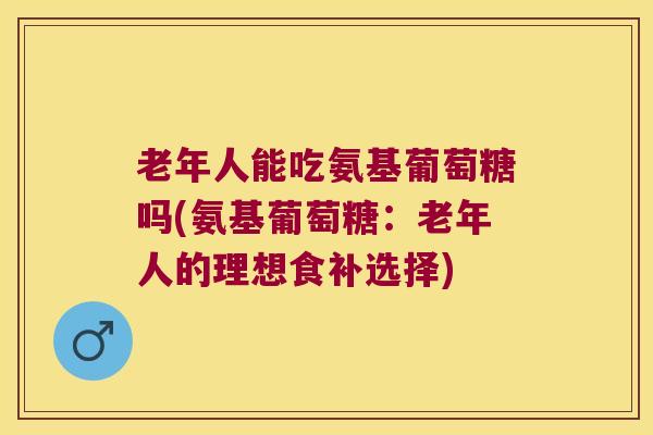 老年人能吃氨基葡萄糖吗(氨基葡萄糖：老年人的理想食补选择)