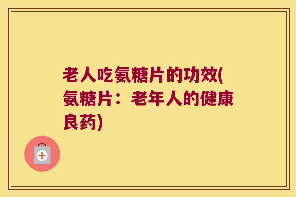 老人吃氨糖片的功效(氨糖片:老年人的健康良药) 老人吃氨糖片的功效(氨糖片:老年人的健康良药)