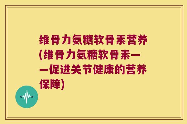 维骨力氨糖软骨素营养(维骨力氨糖软骨素——促进关节健康的营养保障) 维骨力氨糖软骨素营养(维骨力氨糖软骨素——促进关节健康的营养保障)