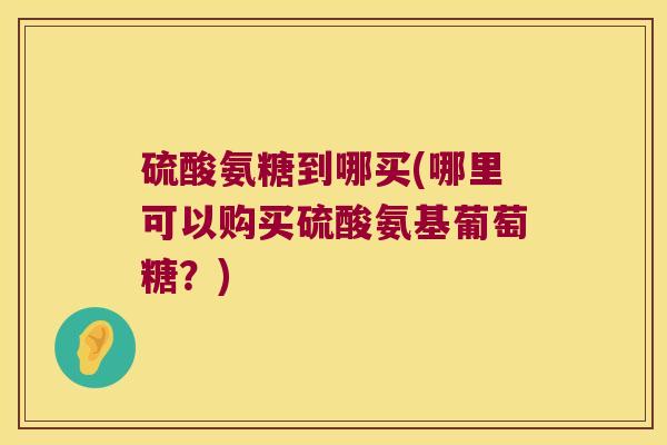 硫酸氨糖到哪买(哪里可以购买硫酸氨基葡萄糖?) 硫酸氨糖到哪买(哪里可以购买硫酸氨基葡萄糖?)