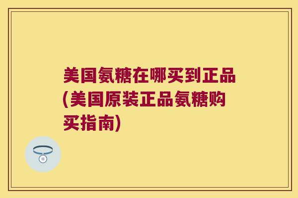 美国氨糖在哪买到正品(美国原装正品氨糖购买指南)
