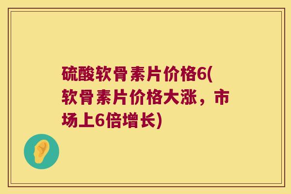 硫酸软骨素片价格6(软骨素片价格大涨，市场上6倍增长)