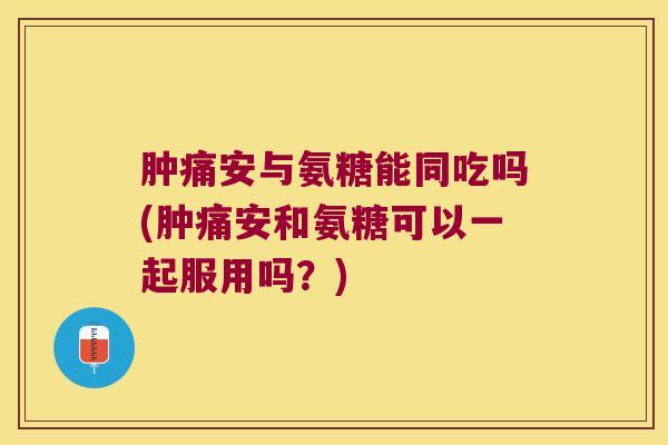 肿痛安与氨糖能同吃吗(肿痛安和氨糖可以一起服用吗？)