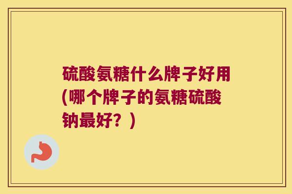 硫酸氨糖什么牌子好用(哪个牌子的氨糖硫酸钠好?) 硫酸氨糖什么牌子好用(哪个牌子的氨糖硫酸钠好?)